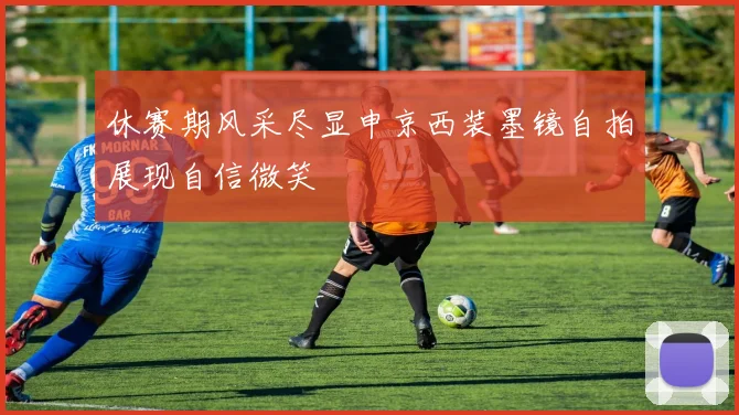 休赛期风采尽显申京西装墨镜自拍展现自信微笑