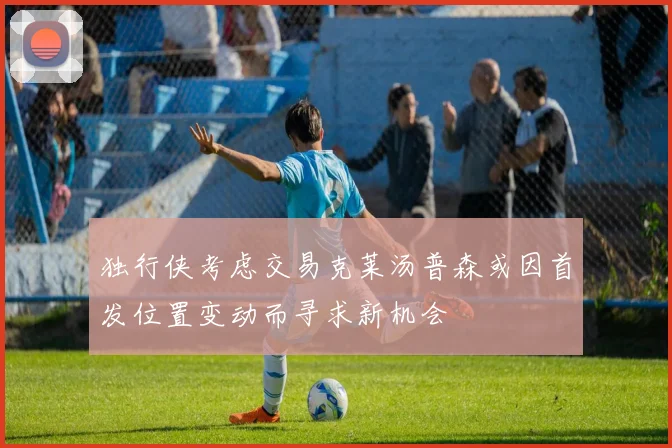 独行侠考虑交易克莱汤普森或因首发位置变动而寻求新机会