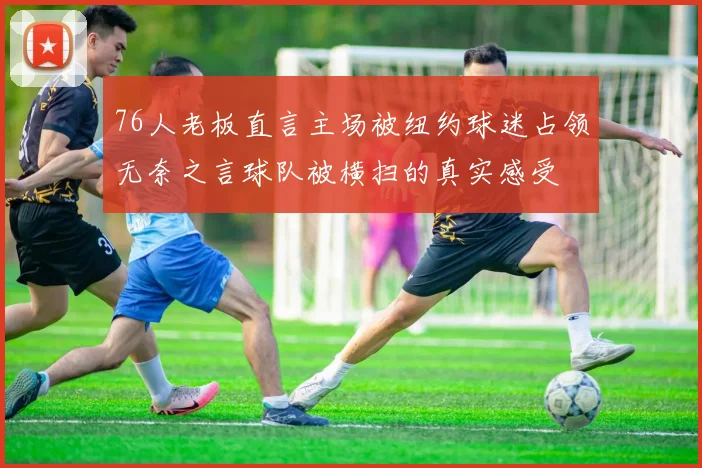 76人老板直言主场被纽约球迷占领无奈之言球队被横扫的真实感受