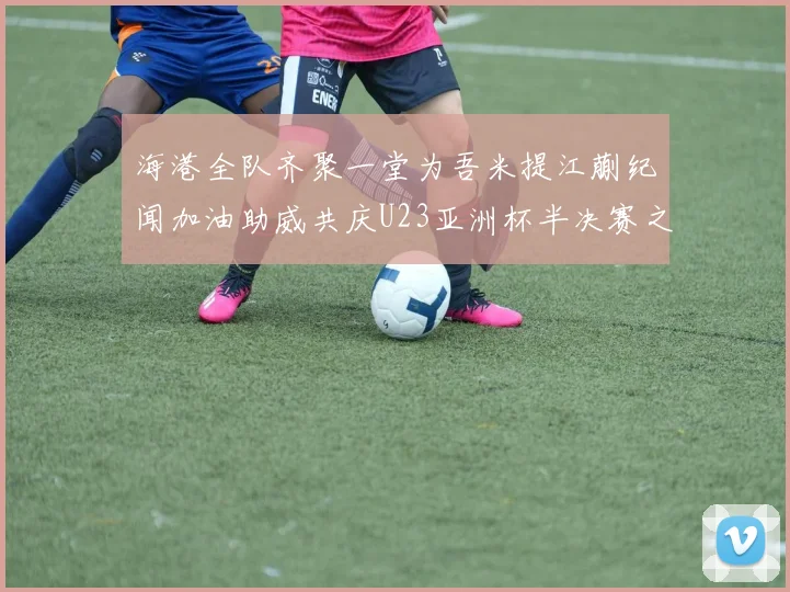 海港全队齐聚一堂为吾米提江蒯纪闻加油助威共庆U23亚洲杯半决赛之夜