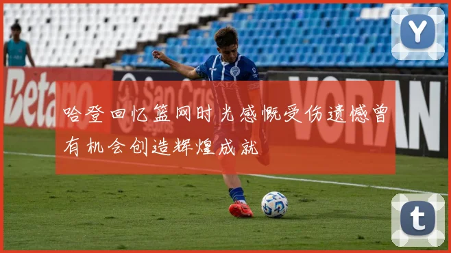 哈登回忆篮网时光感慨受伤遗憾曾有机会创造辉煌成就
